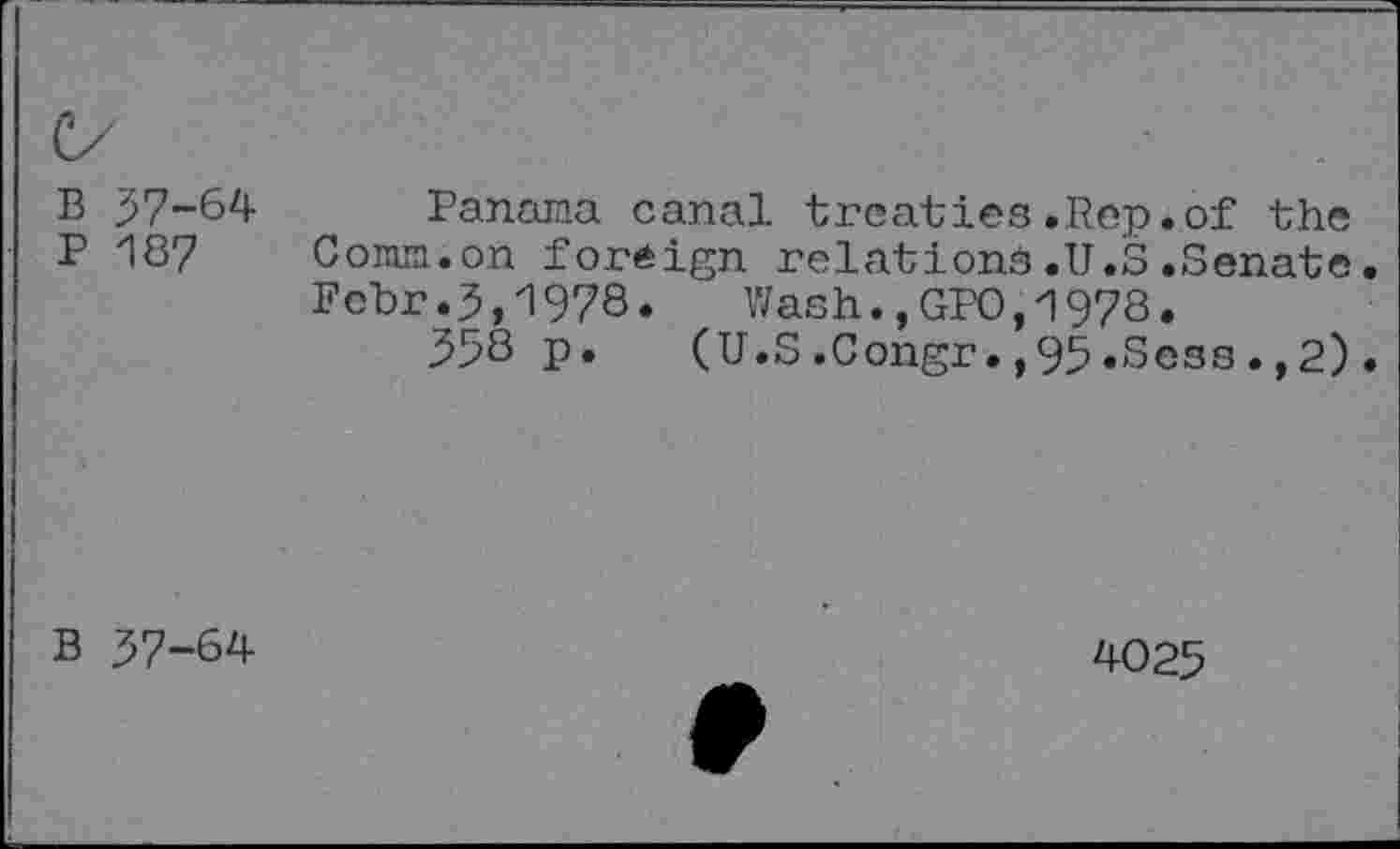 ﻿B 37-64
P 187
Panama canal treaties.Rep.of the Comm.on foreign relations.U.S.Senate. Fcbr.3,1978. Wash.,GPO,1978.
33S P*	(U.S.Congr.,95.Sess.,2).
B 37-64
4025